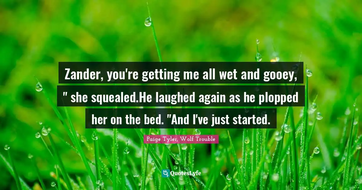 Zander, you're getting me all wet and gooey, " she squealed.He laughed again as he plopped her on the bed. "And I've just started.