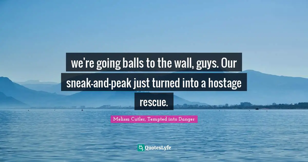 we're going balls to the wall, guys. Our sneak-and-peak just turned into a hostage rescue.