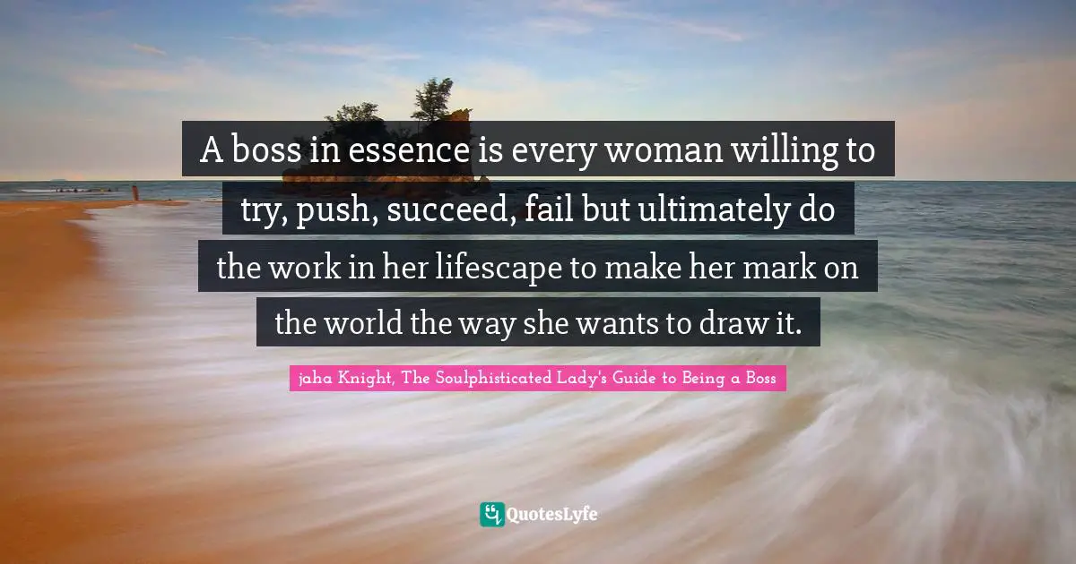 A boss in essence is every woman willing to try, push, succeed, fail but ultimately do the work in her lifescape to make her mark on the world the way she wants to draw it.