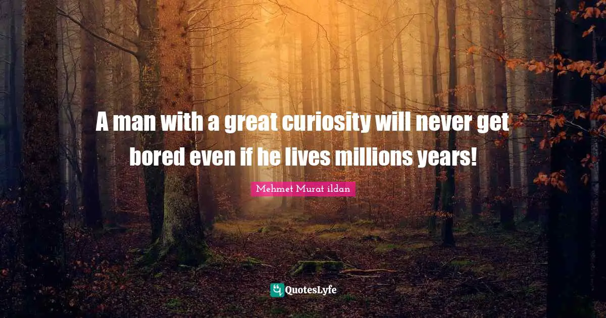 A man with a great curiosity will never get bored even if he lives millions years!