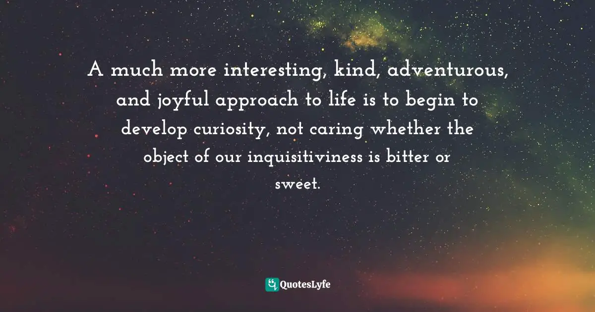 A much more interesting, kind, adventurous, and joyful approach to life is to begin to develop curiosity, not caring whether the object of our inquisitiviness is bitter or sweet.