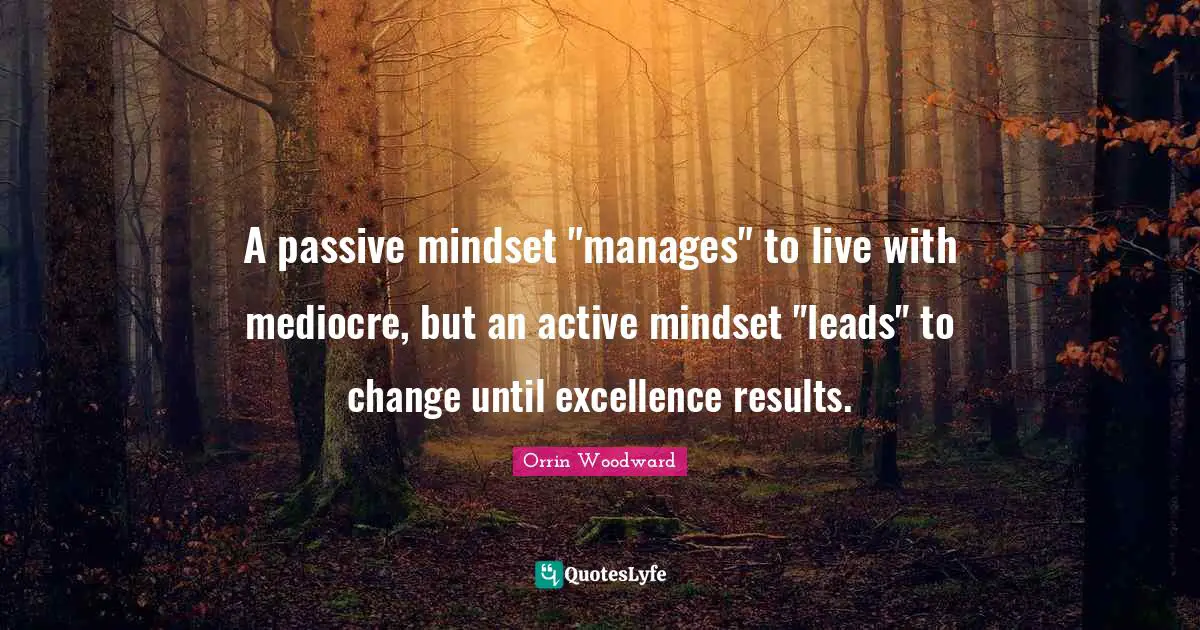 A passive mindset "manages" to live with mediocre, but an active mindset "leads" to change until excellence results.