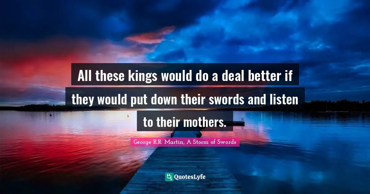 George R.R. Martin, A Storm Of Swords Quotes: "All these kings would do a deal better if they would put down their swords and listen to their mothers."