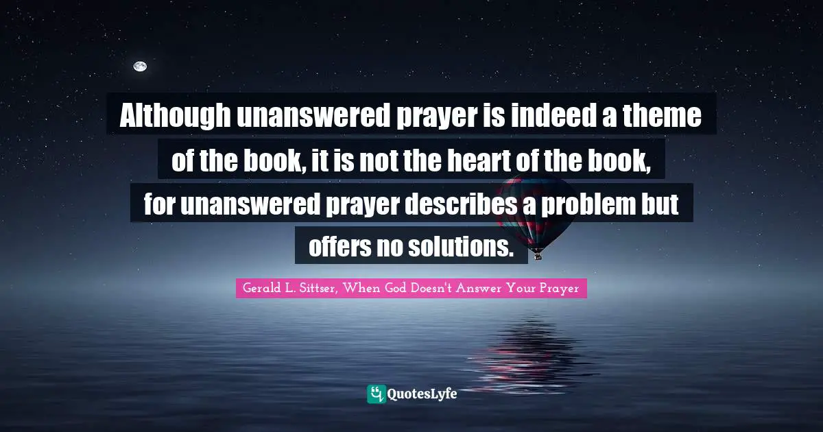 Although unanswered prayer is indeed a theme of the book, it is not the heart of the book, for unanswered prayer describes a problem but offers no solutions.