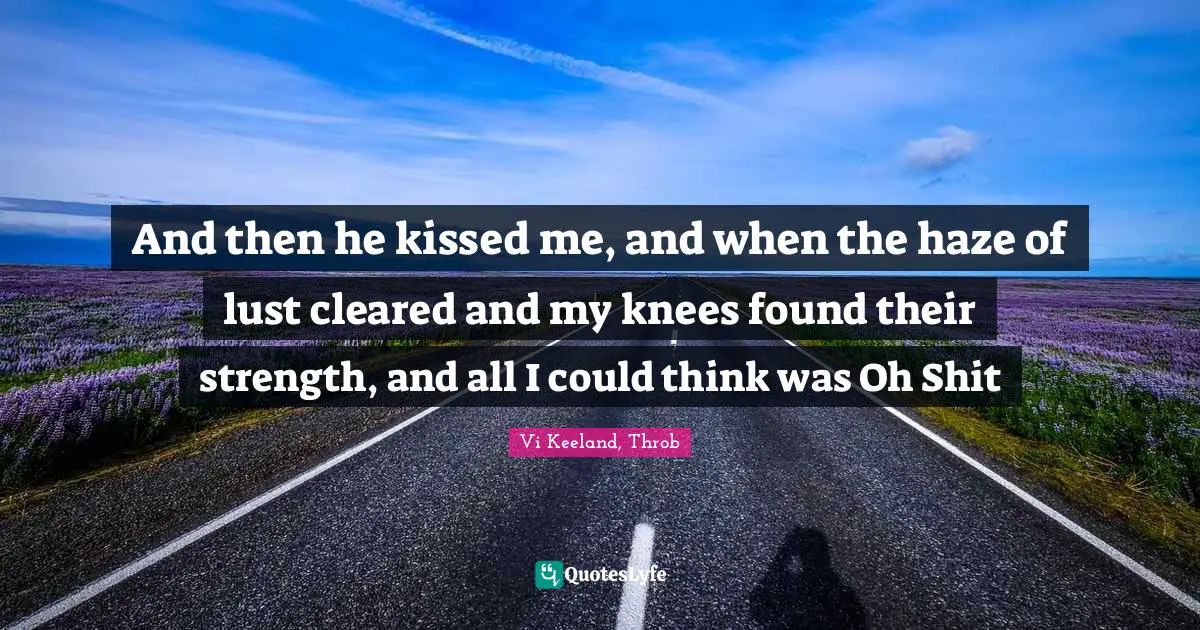 And then he kissed me, and when the haze of lust cleared and my knees found their strength, and all I could think was Oh Shit