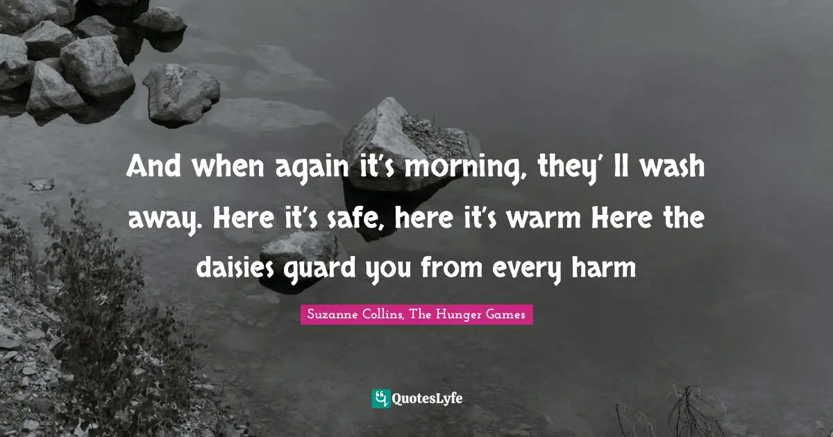 Suzanne Collins, The Hunger Games Quotes: "And when again it’s morning, they’ ll wash away. Here it’s safe, here it’s warm Here the daisies guard you from every harm"