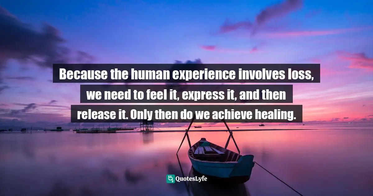Because the human experience involves loss, we need to feel it, express it, and then release it. Only then do we achieve healing.
