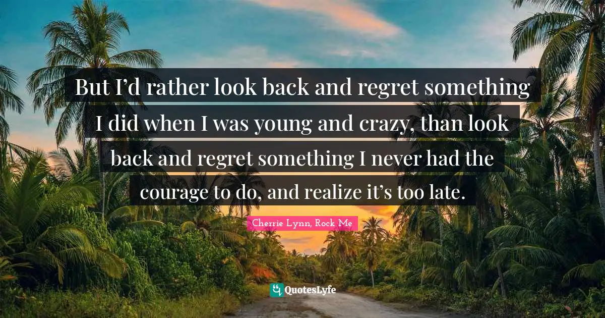 But I’d rather look back and regret something I did when I was young and crazy, than look back and regret something I never had the courage to do, and realize it’s too late.