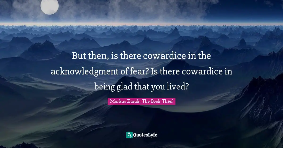 But then, is there cowardice in the acknowledgment of fear? Is there cowardice in being glad that you lived?