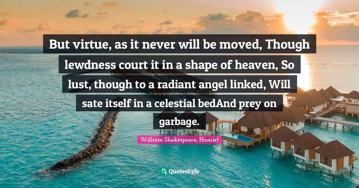 William Shakespeare, Hamlet Quotes: But virtue, as it never will be moved, Though lewdness court it in a shape of heaven, So lust, though to a radiant angel linked, Will sate itself in a celestial bedAnd prey on garbage.