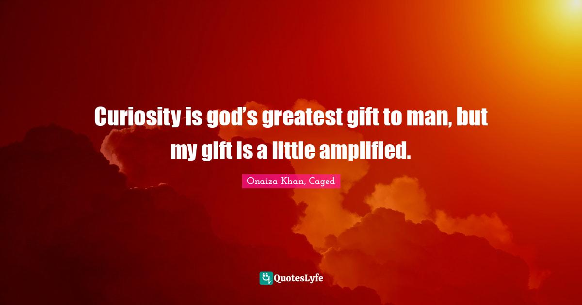 Curiosity is god’s greatest gift to man, but my gift is a little amplified.