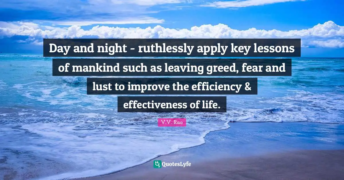 Day and night - ruthlessly apply key lessons of mankind such as leaving greed, fear and lust to improve the efficiency & effectiveness of life.