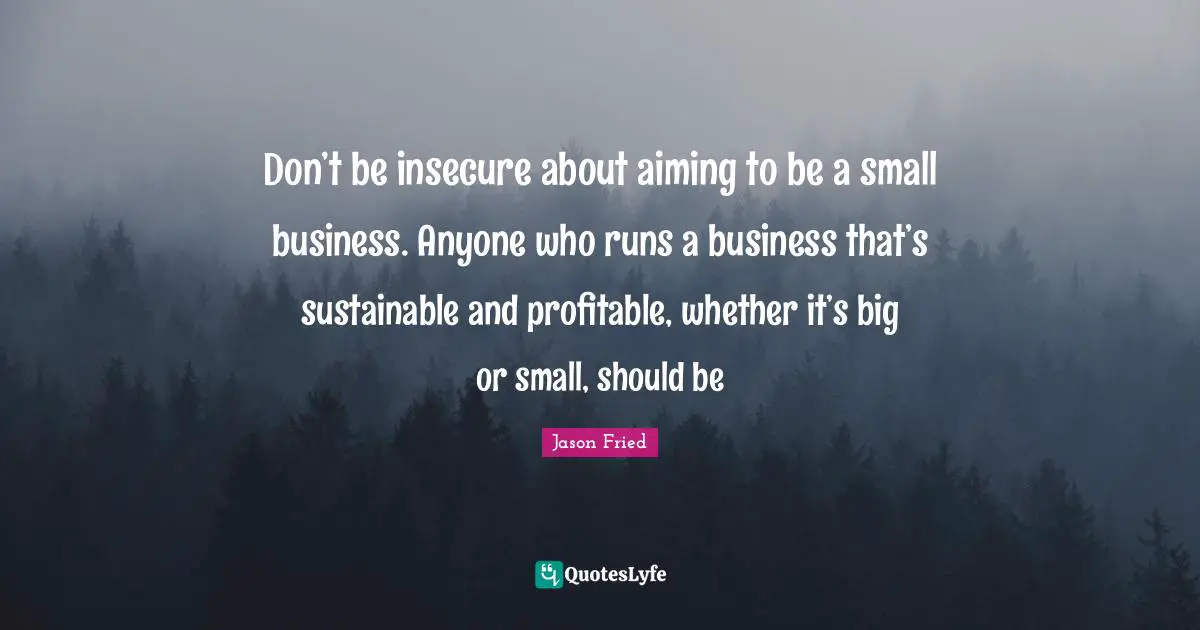 Don’t be insecure about aiming to be a small business. Anyone who runs a business that’s sustainable and profitable, whether it’s big or small, should be