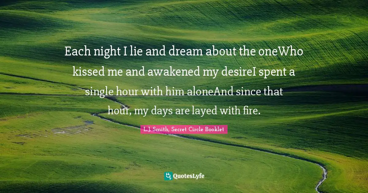 Each night I lie and dream about the oneWho kissed me and awakened my desireI spent a single hour with him aloneAnd since that hour, my days are layed with fire.