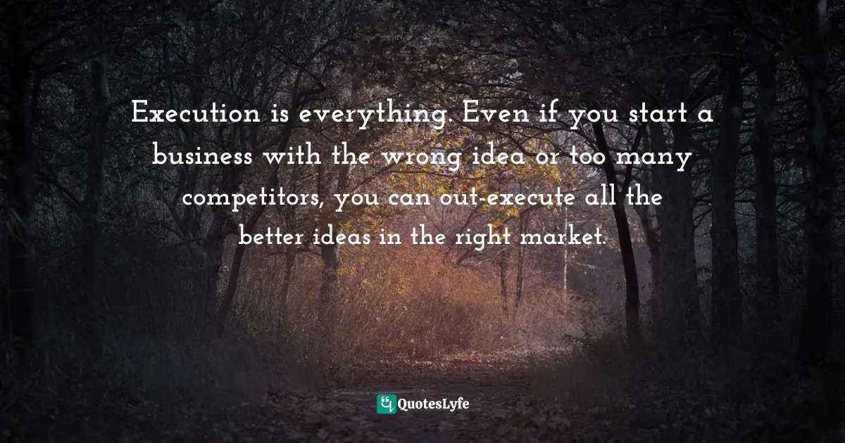 Execution is everything. Even if you start a business with the wrong idea or too many competitors, you can out-execute all the better ideas in the right market.
