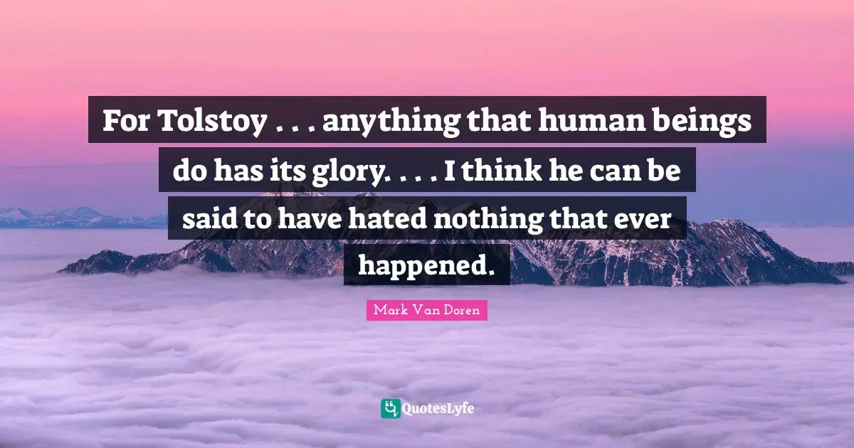 Mark Van Doren Quotes: "For Tolstoy . . . anything that human beings do has its glory. . . . I think he can be said to have hated nothing that ever happened."