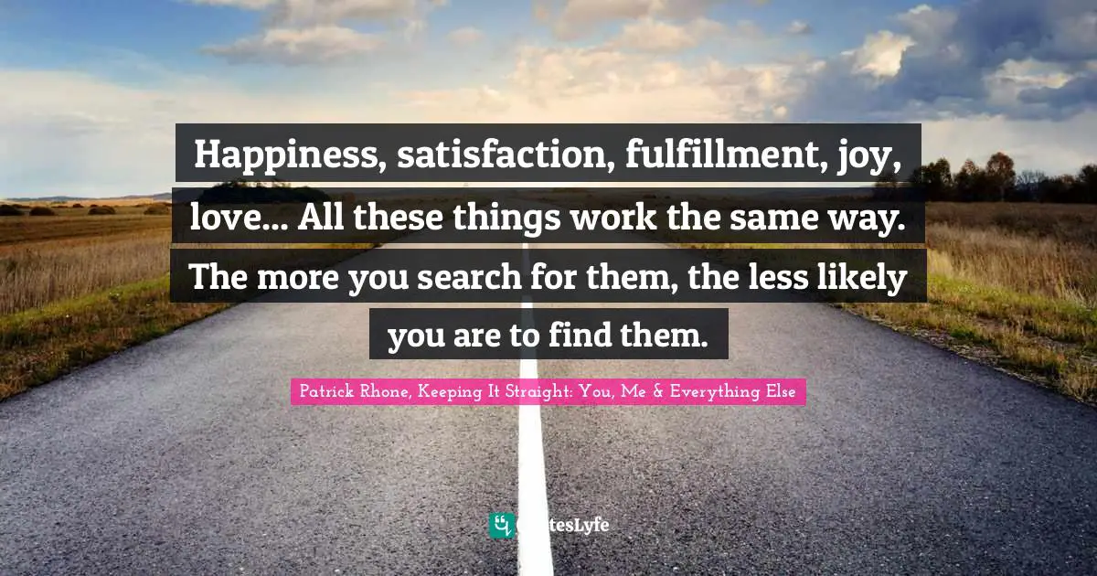 Happiness, satisfaction, fulfillment, joy, love... All these things work the same way. The more you search for them, the less likely you are to find them.
