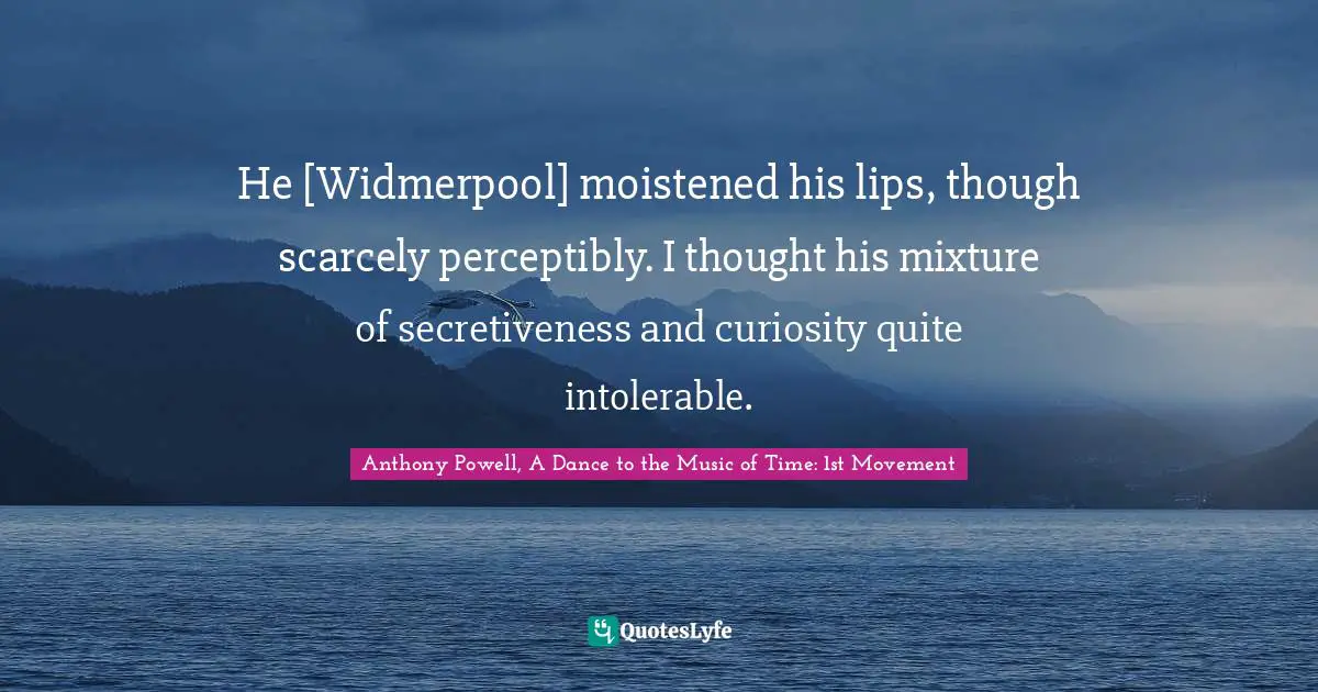 He [Widmerpool] moistened his lips, though scarcely perceptibly. I thought his mixture of secretiveness and curiosity quite intolerable.