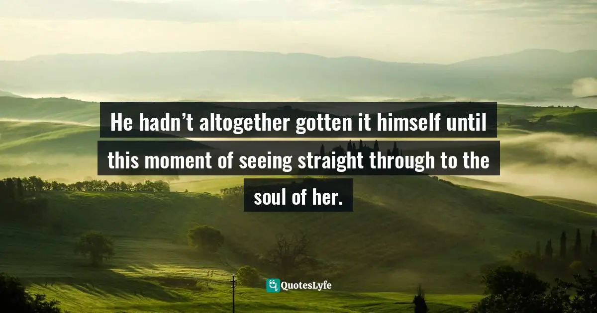 He hadn’t altogether gotten it himself until this moment of seeing straight through to the soul of her.