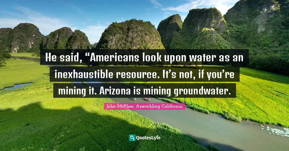 John McPhee Quotes: "He said, “Americans look upon water as an inexhaustible resource. It’s not, if you’re mining it. Arizona is mining groundwater."