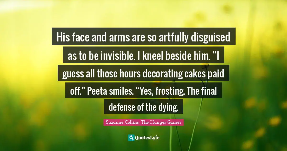 Suzanne Collins, The Hunger Games Quotes: "His face and arms are so artfully disguised as to be invisible. I kneel beside him. “I guess all those hours decorating cakes paid off.” Peeta smiles. “Yes, frosting. The final defense of the dying."