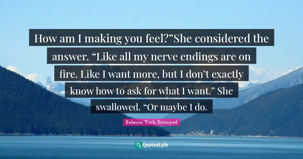 How am I making you feel?”She considered the answer. “Like all my nerve endings are on fire. Like I want more, but I don’t exactly know how to ask for what I want.” She swallowed. “Or maybe I do.