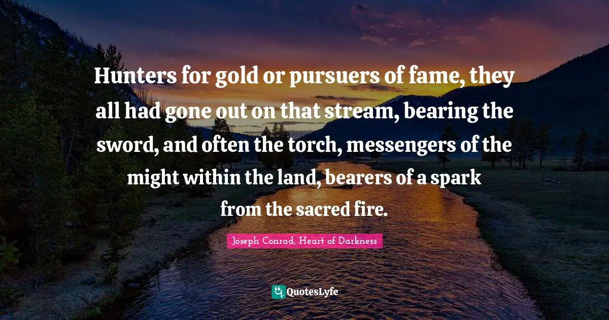 Hunters for gold or pursuers of fame, they all had gone out on that stream, bearing the sword, and often the torch, messengers of the might within the land, bearers of a spark from the sacred fire.