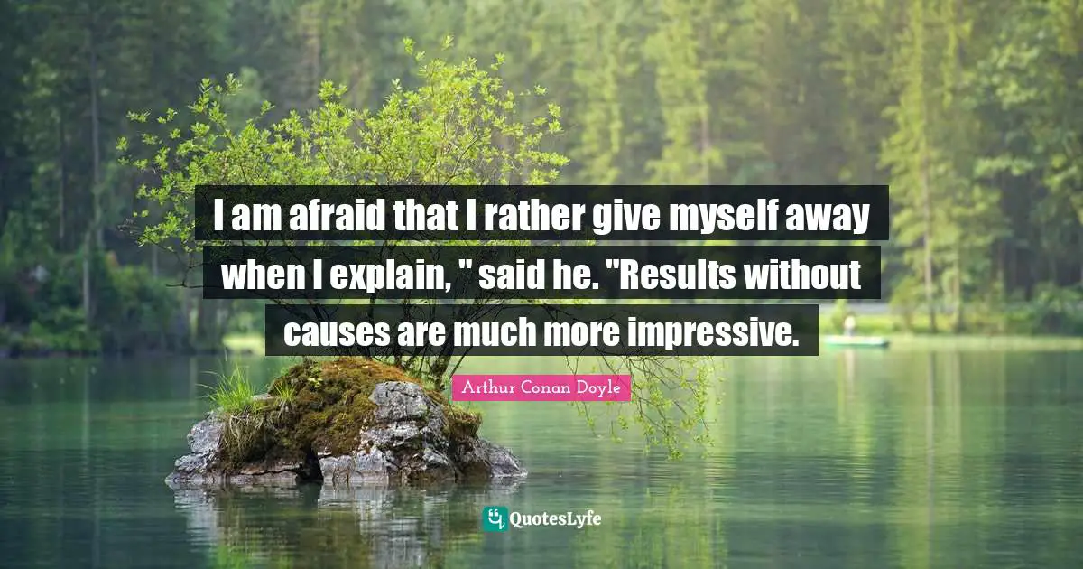I am afraid that I rather give myself away when I explain, " said he. "Results without causes are much more impressive.
