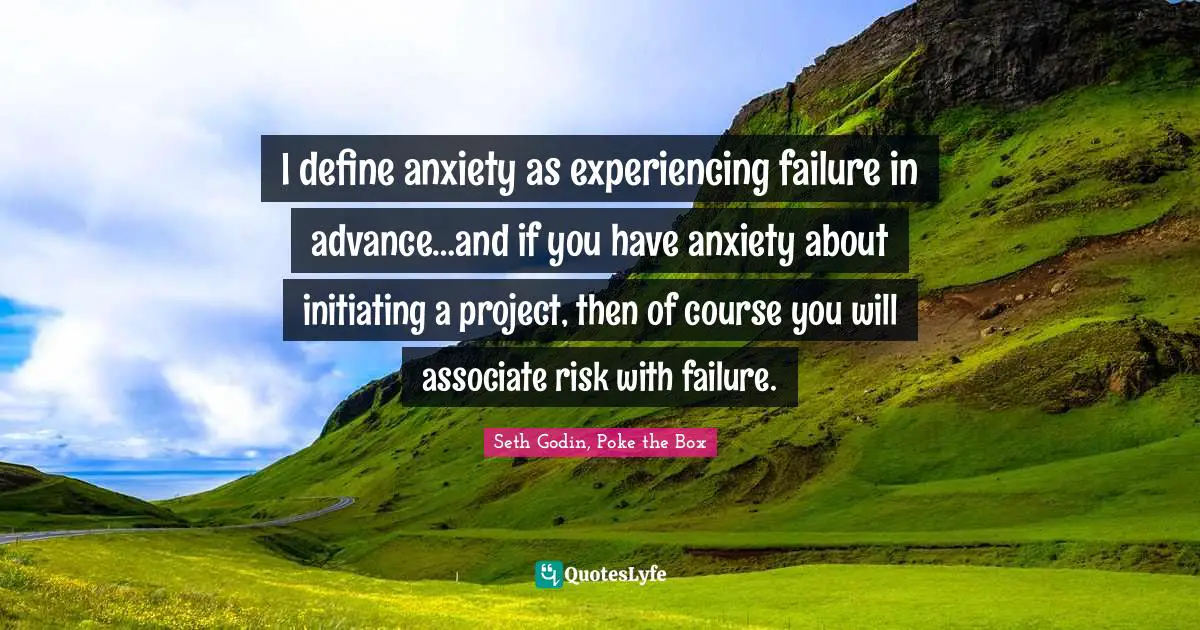 I define anxiety as experiencing failure in advance…and if you have anxiety about initiating a project, then of course you will associate risk with failure.