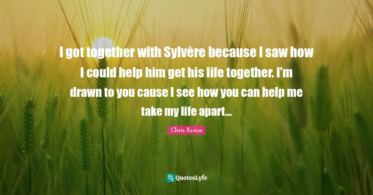 I got together with Sylvère because I saw how I could help him get his life together. I'm drawn to you cause I see how you can help me take my life apart...