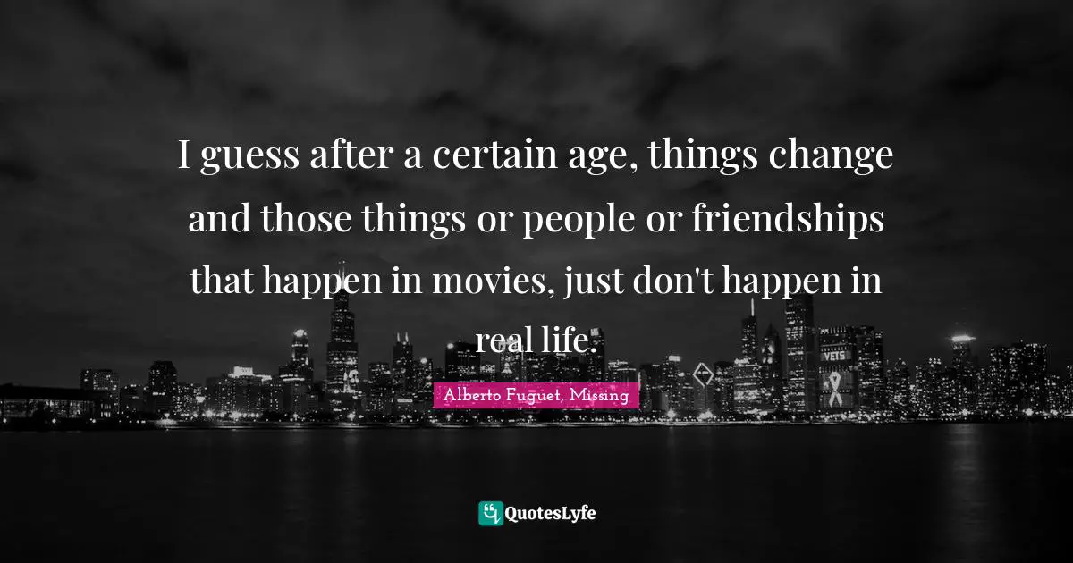 I guess after a certain age, things change and those things or people or friendships that happen in movies, just don't happen in real life.