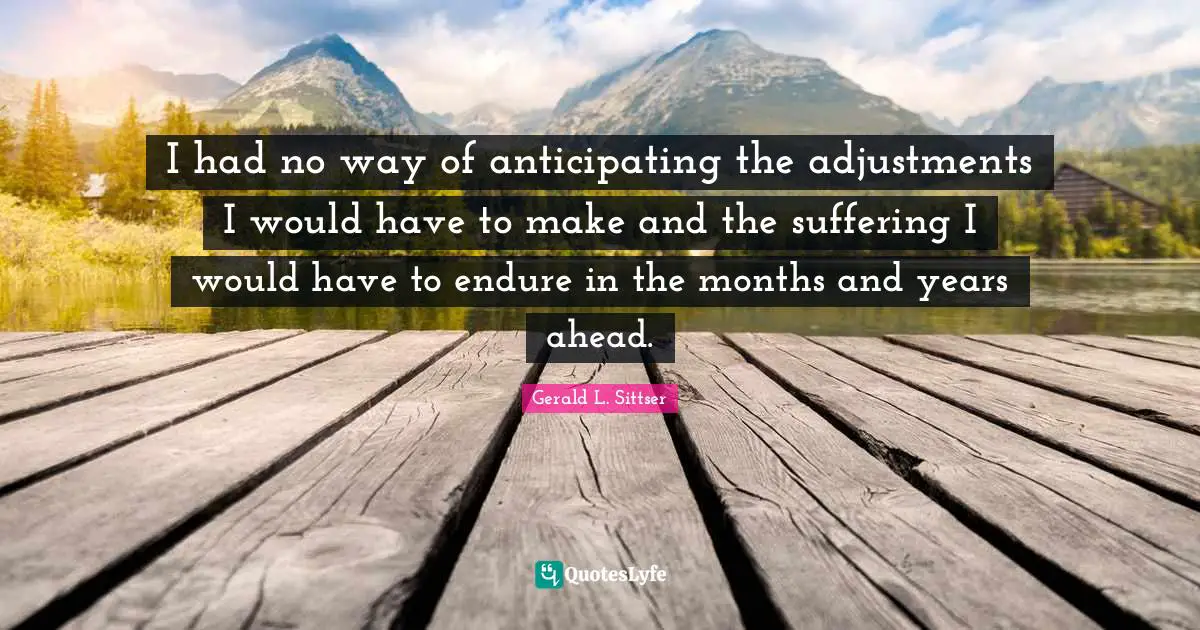 I had no way of anticipating the adjustments I would have to make and the suffering I would have to endure in the months and years ahead.