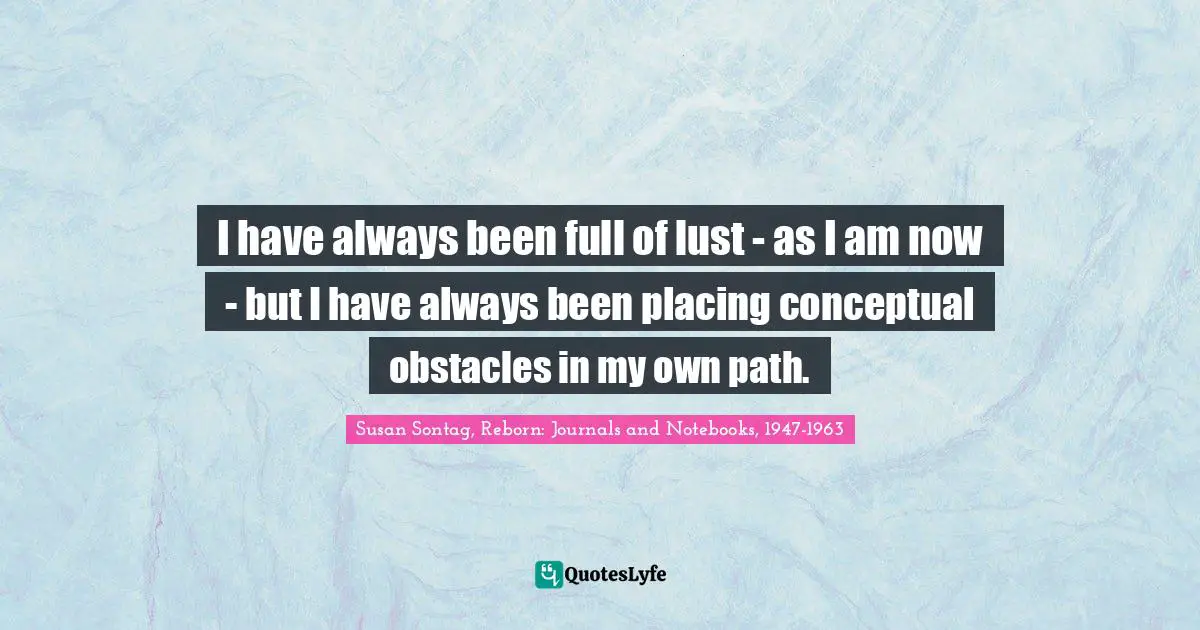 I have always been full of lust - as I am now - but I have always been placing conceptual obstacles in my own path.