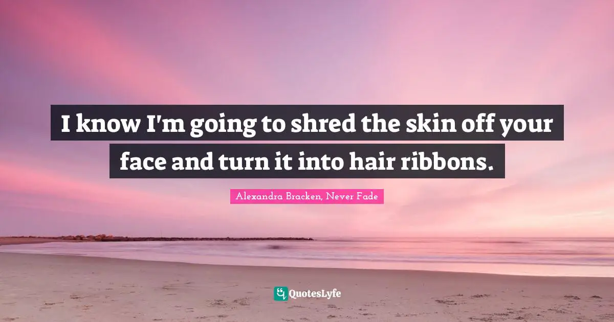 I know I'm going to shred the skin off your face and turn it into hair ribbons.