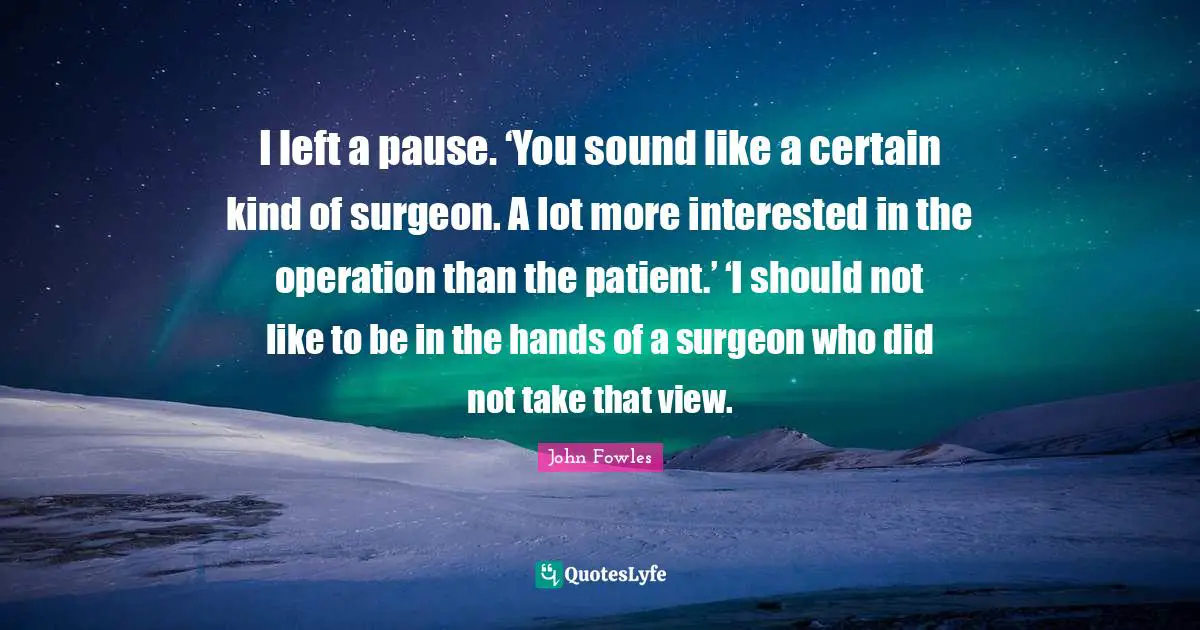 I left a pause. ‘You sound like a certain kind of surgeon. A lot more interested in the operation than the patient.’ ‘I should not like to be in the hands of a surgeon who did not take that view.