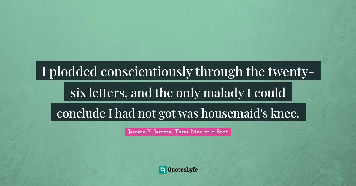I plodded conscientiously through the twenty-six letters, and the only malady I could conclude I had not got was housemaid's knee.