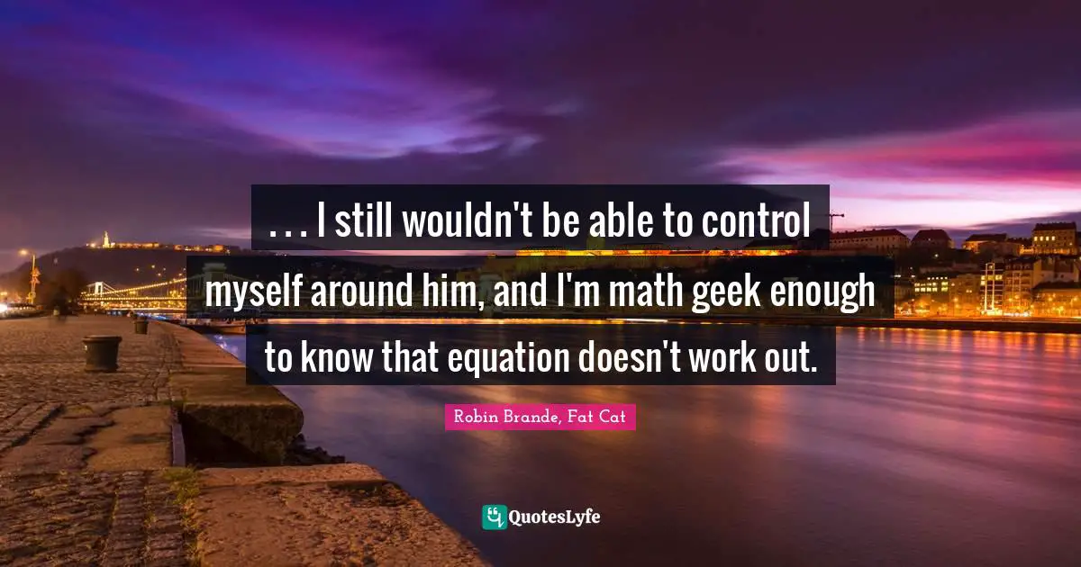 . . . I still wouldn't be able to control myself around him, and I'm math geek enough to know that equation doesn't work out.