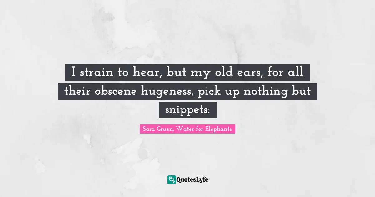 I strain to hear, but my old ears, for all their obscene hugeness, pick up nothing but snippets: