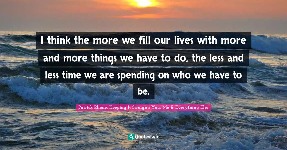 I think the more we fill our lives with more and more things we have to do, the less and less time we are spending on who we have to be.