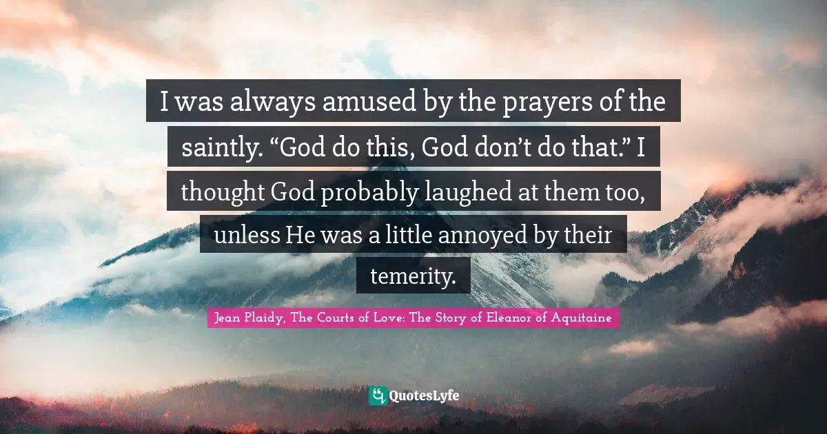 I was always amused by the prayers of the saintly. “God do this, God don’t do that.” I thought God probably laughed at them too, unless He was a little annoyed by their temerity.