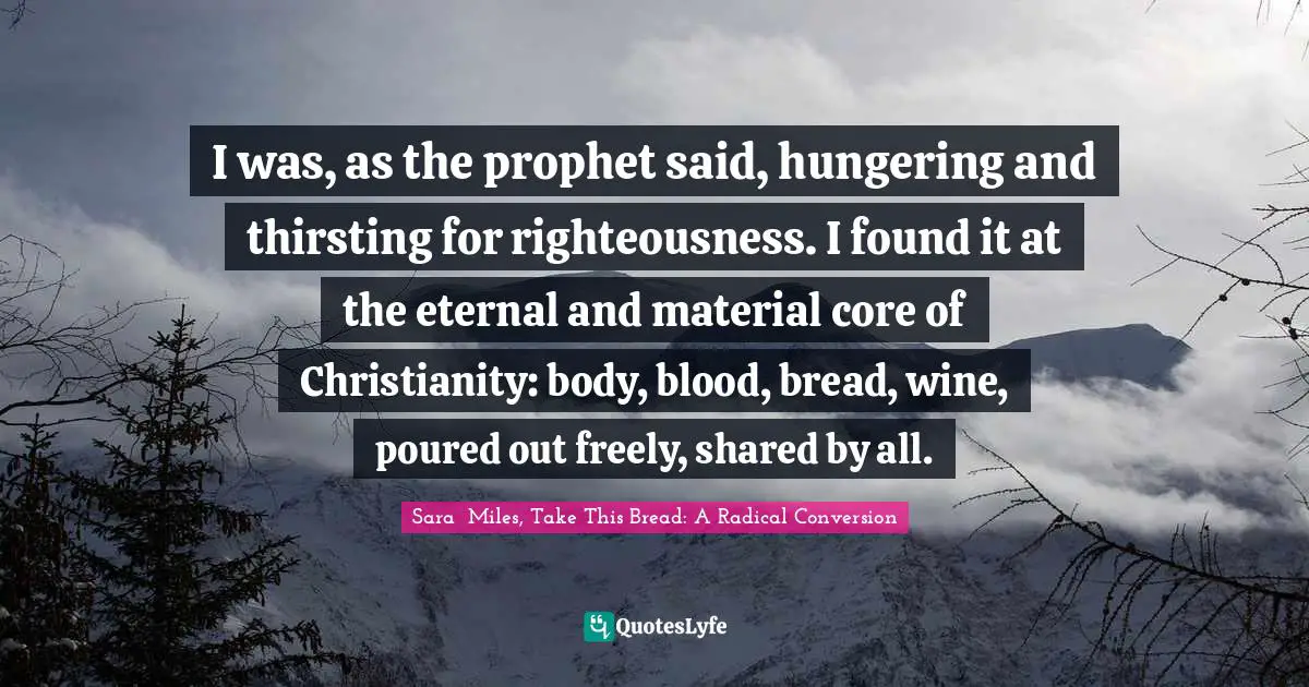I was, as the prophet said, hungering and thirsting for righteousness. I found it at the eternal and material core of Christianity: body, blood, bread, wine, poured out freely, shared by all.