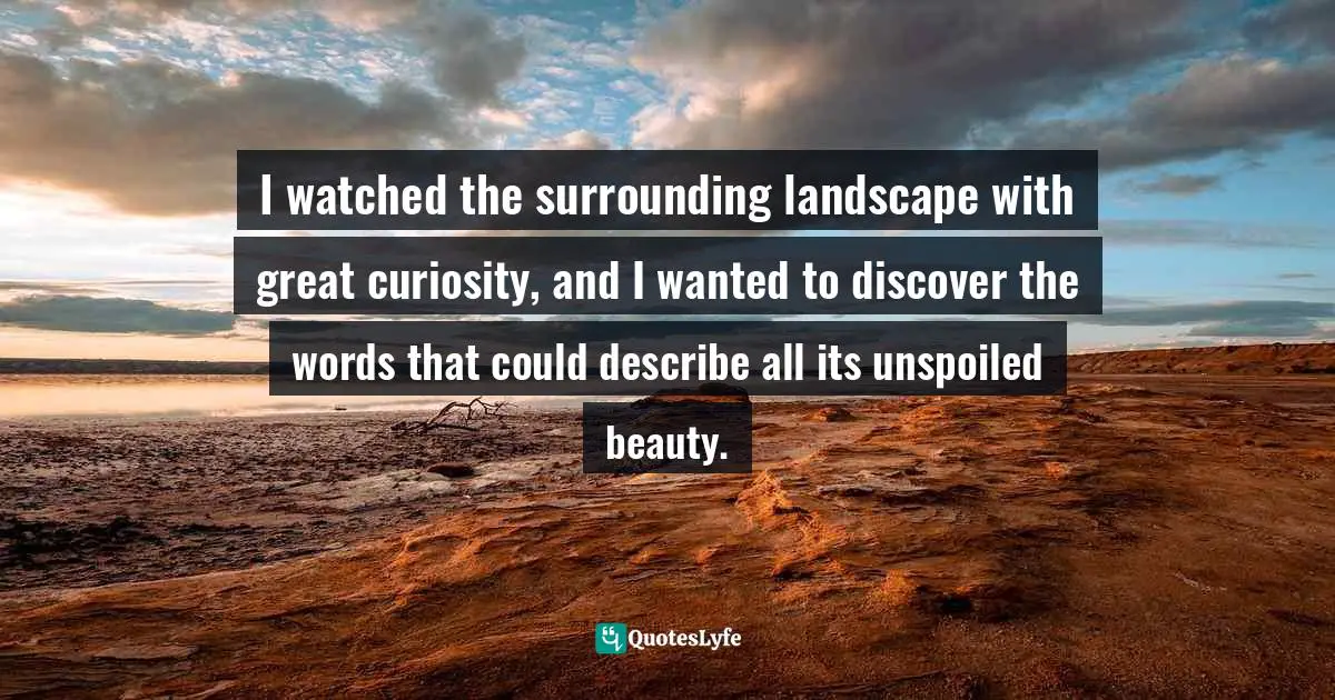 I watched the surrounding landscape with great curiosity, and I wanted to discover the words that could describe all its unspoiled beauty.