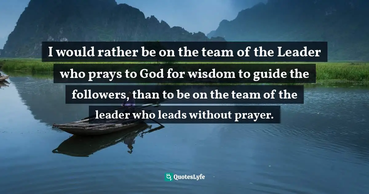 I would rather be on the team of the Leader who prays to God for wisdom to guide the followers, than to be on the team of the leader who leads without prayer.