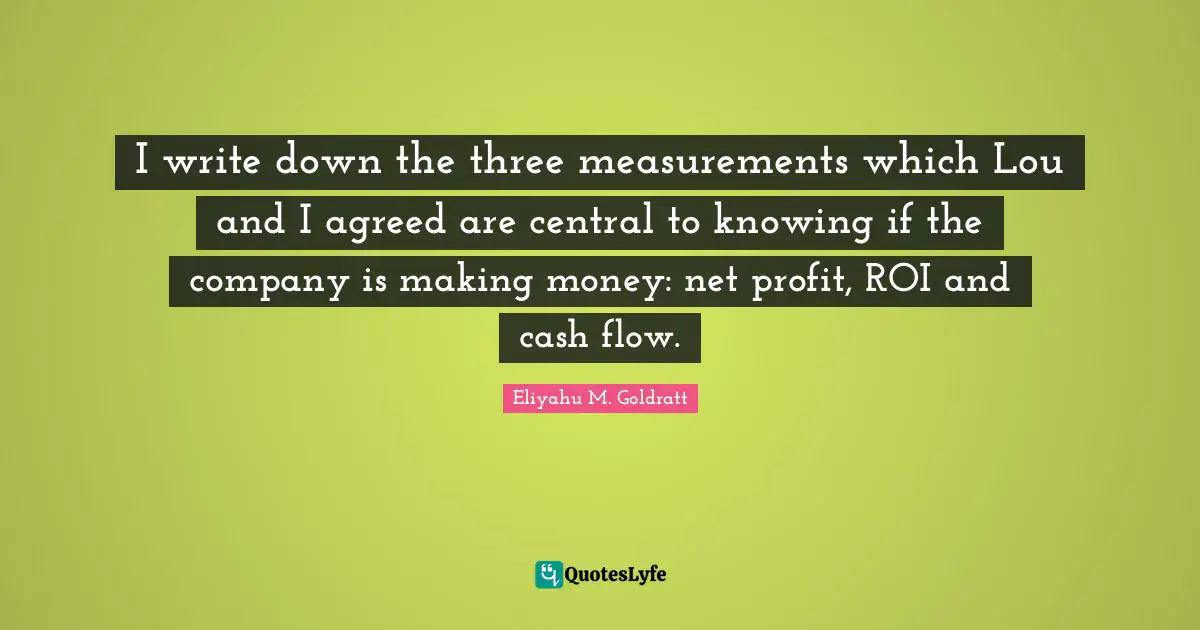 I write down the three measurements which Lou and I agreed are central to knowing if the company is making money: net profit, ROI and cash flow.