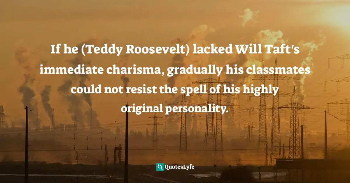 Doris Kearns Goodwin, The Bully Pulpit: Theodore Roosevelt, William Howard Taft, and the Golden Age of Journalism Quotes: If he (Teddy Roosevelt) lacked Will Taft's immediate charisma, gradually his classmates could not resist the spell of his highly original personality.