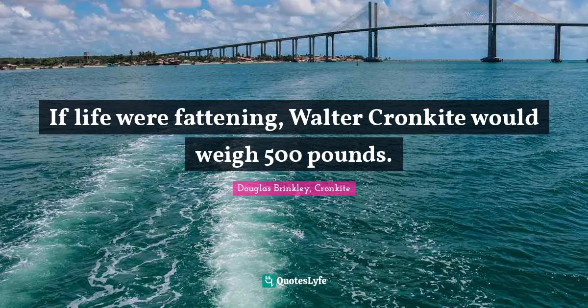 If life were fattening, Walter Cronkite would weigh 500 pounds.