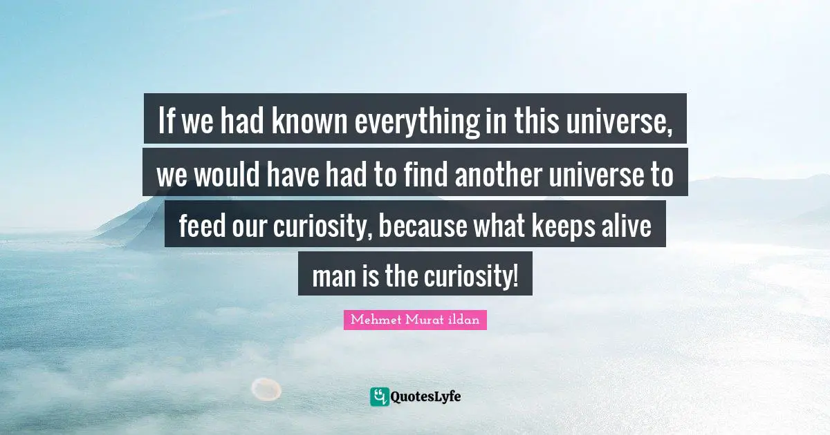 If we had known everything in this universe, we would have had to find another universe to feed our curiosity, because what keeps alive man is the curiosity!