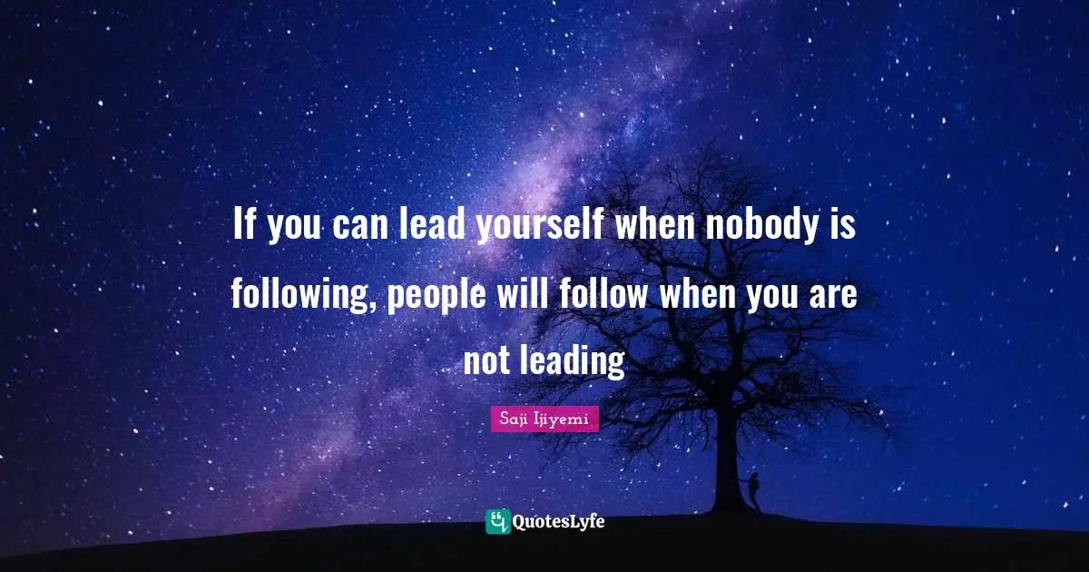 If you can lead yourself when nobody is following, people will follow when you are not leading