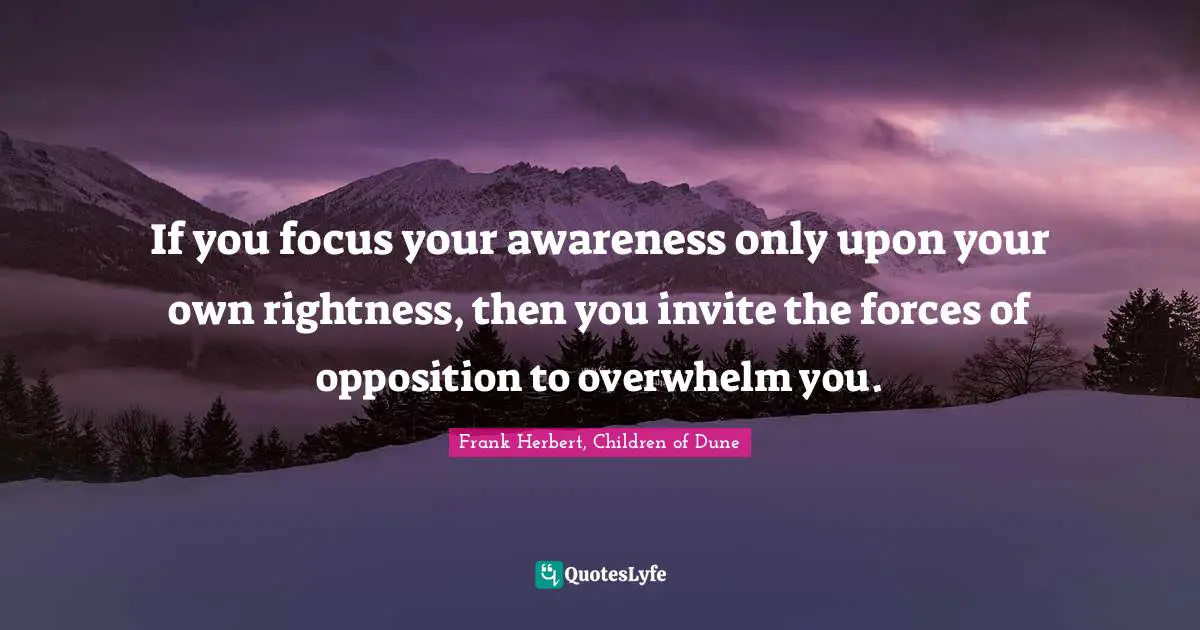 If you focus your awareness only upon your own rightness, then you invite the forces of opposition to overwhelm you.