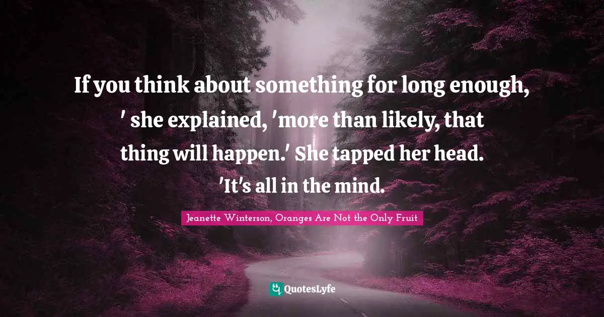 If you think about something for long enough, ' she explained, 'more than likely, that thing will happen.' She tapped her head. 'It's all in the mind.